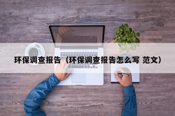 环保调查报告（环保调查报告怎么写 范文）