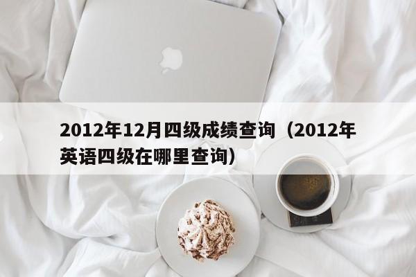 2012年12月四级成绩查询（2012年英语四级在哪里查询）