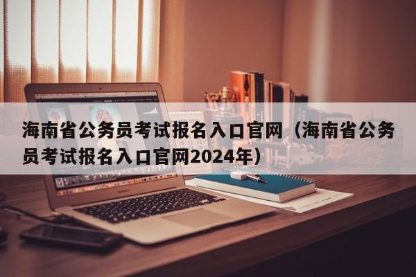 海南省公务员考试报名入口官网（海南省公务员考试报名入口官网2024年）